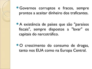 Governos corruptos e fracos, sempre
prontos a aceitar dinheiro dos traficantes.
A existência de países que são "paraísos
fiscais", sempre dispostos a "lavar" os
capitais do narcotráfico.
O crescimento do consumo de drogas,
tanto nos EUA como na Europa Central.
 