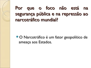 Por que o foco não está naPor que o foco não está na
segurança pública e na repressão aosegurança pública e na repressão ao
narcotráfico mundial?narcotráfico mundial?
O Narcotráfico é um fator geopolítico de
ameaça aos Estados.
 