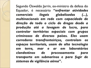 Segundo Oswaldo Jarrin, ex-ministro da defesa do
Equador, é necessário “enfrentar atividades
comerciais ilegais globalizadas (...),
multinacionais em rede com capacidade de
direção de todo o ciclo de drogas desde a
produção até a lavagem de lucro, para
controlar territórios espaciais com grupos
criminosos de diversos países. Eles usam
corredores transfronteiriços, controlam os
espaços territoriais, usam de alta tecnologia
em terra, mar e ar em laboratórios
clandestinos de processamento para
transporte em submarinos e para fugir de
sistemas de vigilância aérea”.
 
