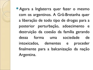 Agora a Inglaterra quer fazer o mesmo
com os argentinos. A Grã-Bretanha quer
a liberação de todo tipo de drogas para a
posterior perturbação, adoecimento e
destruição da coesão da família gerando
dessa forma uma sociedade de
intoxicados, dementes e proceder
finalmente para a balcanização da nação
Argentina.
 