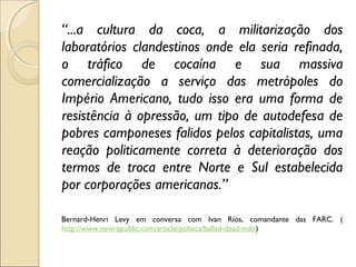 “...a cultura da coca, a militarização dos
laboratórios clandestinos onde ela seria refinada,
o tráfico de cocaína e sua massiva
comercialização a serviço das metrópoles do
Império Americano, tudo isso era uma forma de
resistência à opressão, um tipo de autodefesa de
pobres camponeses falidos pelos capitalistas, uma
reação politicamente correta à deterioração dos
termos de troca entre Norte e Sul estabelecida
por corporações americanas.”
 
Bernard-Henri Levy em conversa com Ivan Ríos, comandante das FARC. (
http://www.newrepublic.com/article/politics/ballad-dead-man)
 