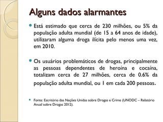 Alguns dados alarmantesAlguns dados alarmantes
Está estimado que cerca de 230 milhões, ou 5% da
população adulta mundial (de 15 a 64 anos de idade),
utilizaram alguma droga ilícita pelo menos uma vez,
em 2010.
Os usuários problemáticos de drogas, principalmente
as pessoas dependentes de heroína e cocaína,
totalizam cerca de 27 milhões, cerca de 0.6% da
população adulta mundial, ou 1 em cada 200 pessoas.
 Fonte: Escritório das Nações Unidas sobre Drogas e Crime (UNODC – Relatório
Anual sobre Drogas 2012).
 