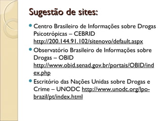 Sugestão de sites:Sugestão de sites:
Centro Brasileiro de Informações sobre Drogas
Psicotrópicas – CEBRID
http://200.144.91.102/sitenovo/default.aspx
Observatório Brasileiro de Informações sobre
Drogas – OBID
http://www.obid.senad.gov.br/portais/OBID/ind
ex.php
Escritório das Nações Unidas sobre Drogas e
Crime – UNODC http://www.unodc.org/lpo-
brazil/pt/index.html
 
