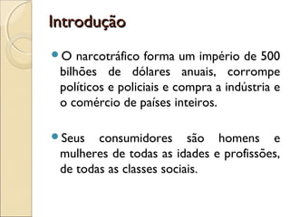 IntroduçãoIntrodução
O narcotráfico forma um império de 500
bilhões de dólares anuais, corrompe
políticos e policiais e compra a indústria e
o comércio de países inteiros.
Seus consumidores são homens e
mulheres de todas as idades e profissões,
de todas as classes sociais.
 