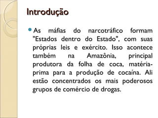 IntroduçãoIntrodução
As máfias do narcotráfico formam
"Estados dentro do Estado", com suas
próprias leis e exército. Isso acontece
também na Amazônia, principal
produtora da folha de coca, matéria-
prima para a produção de cocaína. Ali
estão concentrados os mais poderosos
grupos de comércio de drogas.
 