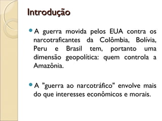 IntroduçãoIntrodução
A guerra movida pelos EUA contra os
narcotraficantes da Colômbia, Bolívia,
Peru e Brasil tem, portanto uma
dimensão geopolítica: quem controla a
Amazônia.
A "guerra ao narcotráfico" envolve mais
do que interesses econômicos e morais.
 