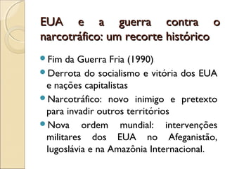 EUA e a guerra contra oEUA e a guerra contra o
narcotráfico: um recorte históriconarcotráfico: um recorte histórico
Fim da Guerra Fria (1990)
Derrota do socialismo e vitória dos EUA
e nações capitalistas
Narcotráfico: novo inimigo e pretexto
para invadir outros territórios
Nova ordem mundial: intervenções
militares dos EUA no Afeganistão,
Iugoslávia e na Amazônia Internacional.
 