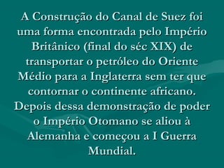 A Construção do Canal de Suez foi
uma forma encontrada pelo Império
    Britânico (final do séc XIX) de
  transportar o petróleo do Oriente
Médio para a Inglaterra sem ter que
   contornar o continente africano.
Depois dessa demonstração de poder
    o Império Otomano se aliou à
  Alemanha e começou a I Guerra
               Mundial.
 