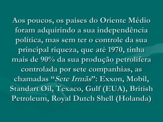 Aos poucos, os países do Oriente Médio
 foram adquirindo a sua independência
  política, mas sem ter o controle da sua
   principal riqueza, que até 1970, tinha
mais de 90% da sua produção petrolífera
    controlada por sete companhias, as
 chamadas “Sete Irmãs”: Exxon, Mobil,
Standart Oil, Texaco, Gulf (EUA), British
Petroleum, Royal Dutch Shell (Holanda)
 
