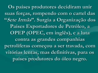 Os países produtores decidiram unir
suas forças, rompendo com o cartel das
“Sete Irmãs”. Surgia a Organização dos
   Países Exportadores de Petróleo, a
   OPEP (OPEC, em inglês), e a luta
     contra as grandes companhias
petrolíferas começou a ser travada, com
 vitórias lentas, mas definitivas, para os
    países produtores do óleo negro.
 
