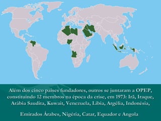Além dos cinco países fundadores, outros se juntaram a OPEP,
constituindo 12 membros na época da crise, em 1973: Irã, Iraque,
  Arábia Saudita, Kuwait, Venezuela, Líbia, Argélia, Indonésia,

     Emirados Árabes, Nigéria, Catar, Equador e Angola
 