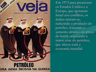 Em 1973 para pressionar
os Estados Unidos e a
Europa, que apoiaram
Israel nos conflitos, os
árabes uniram-se,
reduzindo a produção do
petróleo, forçando o
aumento drástico no preço
do barril, originando a
maior crise do petróleo,
que afetou toda a
economia mundial.
 