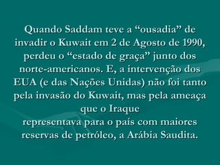 Quando Saddam teve a “ousadia” de
invadir o Kuwait em 2 de Agosto de 1990,
   perdeu o “estado de graça” junto dos
 norte-americanos. E, a intervenção dos
EUA (e das Nações Unidas) não foi tanto
pela invasão do Kuwait, mas pela ameaça
               que o Iraque
  representava para o país com maiores
  reservas de petróleo, a Arábia Saudita.
 