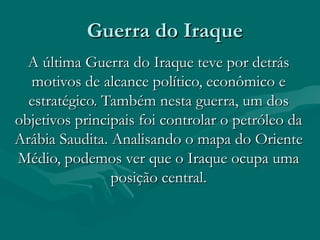Guerra do Iraque
  A última Guerra do Iraque teve por detrás
  motivos de alcance político, econômico e
  estratégico. Também nesta guerra, um dos
objetivos principais foi controlar o petróleo da
Arábia Saudita. Analisando o mapa do Oriente
Médio, podemos ver que o Iraque ocupa uma
                posição central.
 