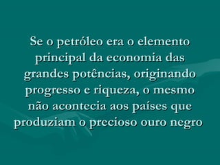 Se o petróleo era o elemento
    principal da economia das
  grandes potências, originando
  progresso e riqueza, o mesmo
   não acontecia aos países que
produziam o precioso ouro negro
 
