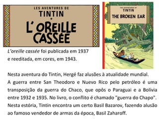 L’oreille cassée foi publicada em 1937 
e reeditada, em cores, em 1943. 
Nesta aventura do Tintin, Hergé faz alusões à atualidade mundial. 
A guerra entre San Theodoro e Nuevo Rico pelo petróleo é uma 
transposição da guerra do Chaco, que opôs o Paraguai e a Bolívia 
entre 1932 e 1935. No livro, o conflito é chamado "guerra do Chapo". 
Nesta estória, Tintin encontra um certo Basil Bazarov, fazendo alusão 
ao famoso vendedor de armas da época, Basil Zaharoff. 
 