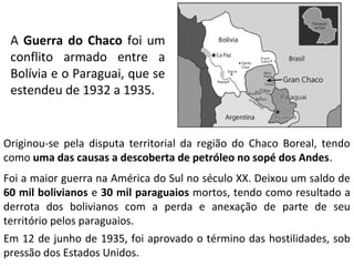 A Guerra do Chaco foi um 
conflito armado entre a 
Bolívia e o Paraguai, que se 
estendeu de 1932 a 1935. 
Originou-se pela disputa territorial da região do Chaco Boreal, tendo 
como uma das causas a descoberta de petróleo no sopé dos Andes. 
Foi a maior guerra na América do Sul no século XX. Deixou um saldo de 
60 mil bolivianos e 30 mil paraguaios mortos, tendo como resultado a 
derrota dos bolivianos com a perda e anexação de parte de seu 
território pelos paraguaios. 
Em 12 de junho de 1935, foi aprovado o término das hostilidades, sob 
pressão dos Estados Unidos. 
 