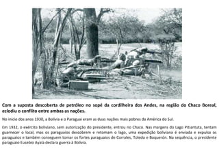 Com a suposta descoberta de petróleo no sopé da cordilheira dos Andes, na região do Chaco Boreal, 
eclodiu o conflito entre ambas as nações. 
No início dos anos 1930, a Bolívia e o Paraguai eram as duas nações mais pobres da América do Sul. 
Em 1932, o exército boliviano, sem autorização do presidente, entrou no Chaco. Nas margens do Lago Pitiantuta, tentam 
guarnecer o local, mas os paraguaios descobrem e retomam o lago, uma expedição boliviana é enviada e expulsa os 
paraguaios e também conseguem tomar os fortes paraguaios de Corrales, Toledo e Boquerón. Na sequência, o presidente 
paraguaio Eusebio Ayala declara guerra à Bolívia. 
 