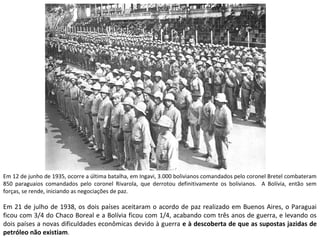 Em 12 de junho de 1935, ocorre a última batalha, em Ingavi, 3.000 bolivianos comandados pelo coronel Bretel combateram 
850 paraguaios comandados pelo coronel Rivarola, que derrotou definitivamente os bolivianos. A Bolívia, então sem 
forças, se rende, iniciando as negociações de paz. 
Em 21 de julho de 1938, os dois países aceitaram o acordo de paz realizado em Buenos Aires, o Paraguai 
ficou com 3/4 do Chaco Boreal e a Bolívia ficou com 1/4, acabando com três anos de guerra, e levando os 
dois países a novas dificuldades econômicas devido à guerra e à descoberta de que as supostas jazidas de 
petróleo não existiam. 
 