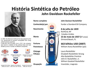 História Sintética do Petróleo 
John Davidson Rockefeller 
Nome completo John Davison Rockefeller 
Conhecido(a) por fundar a Standard Oil Company 
Nascimento 8 de julho de 1839 
Richford, NY 
Estados Unidos 
Morte 23 de maio de 1937 (97 anos) 
Ormond Beach, FL 
Fortuna 663 bilhões USD (2007) 
Parentesco William Avery Rockefeller (pai) 
Cônjuge Laura Rockefeller 
Filho(s) Elizabeth Rockefeller Strong 
Alta Rockefeller Prentice 
John D. Rockefeller, Jr. 
William Goodsell Rockefeller 
Ocupação Investidor, magnata 
In 1890, the Sherman Antitrust Act was passed by the 
U.S. government to prevent monopolies from using 
unfair business practices. 
It still took over 20 years, but in 1911, the company 
was found in violation of the antitrust laws and was 
divided up into a number of different companies. 
 