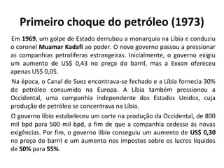 Primeiro choque do petróleo (1973) 
Em 1969, um golpe de Estado derrubou a monarquia na Líbia e conduziu 
o coronel Muamar Kadafi ao poder. O novo governo passou a pressionar 
as companhias petrolíferas estrangeiras. Inicialmente, o governo exigiu 
um aumento de US$ 0,43 no preço do barril, mas a Exxon ofereceu 
apenas US$ 0,05. 
Na época, o Canal de Suez encontrava-se fechado e a Líbia fornecia 30% 
do petróleo consumido na Europa. A Líbia também pressionou a 
Occidental, uma companhia independente dos Estados Unidos, cuja 
produção de petróleo se concentrava na Líbia. 
O governo líbio estabeleceu um corte na produção da Occidental, de 800 
mil bpd para 500 mil bpd, a fim de que a companhia cedesse às novas 
exigências. Por fim, o governo líbio conseguiu um aumento de US$ 0,30 
no preço do barril e um aumento nos impostos sobre os lucros líquidos 
de 50% para 55%. 
 