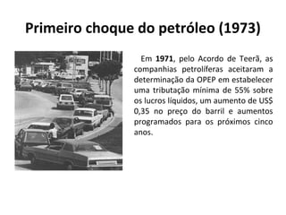 Primeiro choque do petróleo (1973) 
Em 1971, pelo Acordo de Teerã, as 
companhias petrolíferas aceitaram a 
determinação da OPEP em estabelecer 
uma tributação mínima de 55% sobre 
os lucros líquidos, um aumento de US$ 
0,35 no preço do barril e aumentos 
programados para os próximos cinco 
anos. 
 