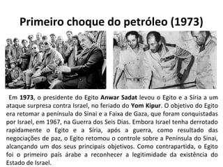 Primeiro choque do petróleo (1973) 
Em 1973, o presidente do Egito Anwar Sadat levou o Egito e a Síria a um 
ataque surpresa contra Israel, no feriado do Yom Kipur. O objetivo do Egito 
era retomar a península do Sinai e a Faixa de Gaza, que foram conquistadas 
por Israel, em 1967, na Guerra dos Seis Dias. Embora Israel tenha derrotado 
rapidamente o Egito e a Síria, após a guerra, como resultado das 
negociações de paz, o Egito retomou o controle sobre a Península do Sinai, 
alcançando um dos seus principais objetivos. Como contrapartida, o Egito 
foi o primeiro país árabe a reconhecer a legitimidade da existência do 
Estado de Israel. 
 