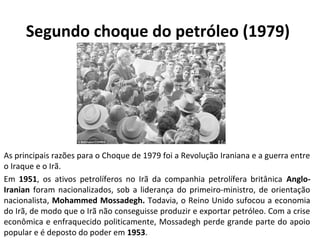 Segundo choque do petróleo (1979) 
As principais razões para o Choque de 1979 foi a Revolução Iraniana e a guerra entre 
o Iraque e o Irã. 
Em 1951, os ativos petrolíferos no Irã da companhia petrolífera britânica Anglo- 
Iranian foram nacionalizados, sob a liderança do primeiro-ministro, de orientação 
nacionalista, Mohammed Mossadegh. Todavia, o Reino Unido sufocou a economia 
do Irã, de modo que o Irã não conseguisse produzir e exportar petróleo. Com a crise 
econômica e enfraquecido politicamente, Mossadegh perde grande parte do apoio 
popular e é deposto do poder em 1953. 
 