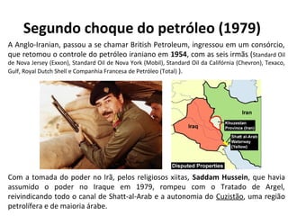Segundo choque do petróleo (1979) 
A Anglo-Iranian, passou a se chamar British Petroleum, ingressou em um consórcio, 
que retomou o controle do petróleo iraniano em 1954, com as seis irmãs (Standard Oil 
de Nova Jersey (Exxon), Standard Oil de Nova York (Mobil), Standard Oil da Califórnia (Chevron), Texaco, 
Gulf, Royal Dutch Shell e Companhia Francesa de Petróleo (Total) ). 
Com a tomada do poder no Irã, pelos religiosos xiitas, Saddam Hussein, que havia 
assumido o poder no Iraque em 1979, rompeu com o Tratado de Argel, 
reivindicando todo o canal de Shatt-al-Arab e a autonomia do Cuzistão, uma região 
petrolífera e de maioria árabe. 
 