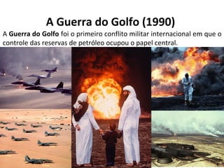 A Guerra do Golfo (1990) 
A Guerra do Golfo foi o primeiro conflito militar internacional em que o 
controle das reservas de petróleo ocupou o papel central. 
 