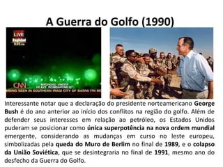 A Guerra do Golfo (1990) 
Interessante notar que a declaração do presidente norteamericano George 
Bush é do ano anterior ao início dos conflitos na região do golfo. Além de 
defender seus interesses em relação ao petróleo, os Estados Unidos 
puderam se posicionar como única superpotência na nova ordem mundial 
emergente, considerando as mudanças em curso no leste europeu, 
simbolizadas pela queda do Muro de Berlim no final de 1989, e o colapso 
da União Soviética, que se desintegraria no final de 1991, mesmo ano do 
desfecho da Guerra do Golfo. 
 