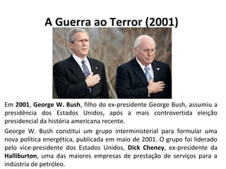 A Guerra ao Terror (2001) 
Em 2001, George W. Bush, filho do ex-presidente George Bush, assumiu a 
presidência dos Estados Unidos, após a mais controvertida eleição 
presidencial da história americana recente. 
George W. Bush constitui um grupo interministerial para formular uma 
nova política energética, publicada em maio de 2001. O grupo foi liderado 
pelo vice-presidente dos Estados Unidos, Dick Cheney, ex-presidente da 
Halliburton, uma das maiores empresas de prestação de serviços para a 
indústria de petróleo. 
 