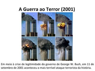 A Guerra ao Terror (2001) 
Em meio à crise de legitimidade do governo de George W. Bush, em 11 de 
setembro de 2001 aconteceu o mais terrível ataque terrorista da história. 
 