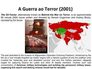A Guerra ao Terror (2001) 
The Oil Factor, alternatively known as Behind the War on Terror, is an approximately 
90 minute 2004 movie written and directed by Gerard Ungerman and Audrey Brohy, 
narrated by Ed Asner. 
The part dedicated to the invasion to Afghanistan (Operation Enduring Freedom), introduced by the 
film as a "war virtually forgotten by media" begins with a rhetoric question of why the coalition units 
invaded the "extremely poor and desolated country" and why this military operation, allegedly 
waged for capturing Osama bin Laden and other Al Qaeda members, involves such vast 
concentration of American military technologies and building big permanent military bases, 
supposing this search and destroy mission would last for decades. 
 