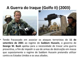 A Guerra do Iraque (Golfo II) (2003) 
• Tendo fracassado em associar os ataques terroristas de 11 de 
setembro de 2001 ao regime de Saddam Hussein, o governo de 
George W. Bush apelou para a necessidade de travar uma guerra 
preventiva, a fim de impedir o uso de armas de destruição em massa 
que supostamente o regime de Saddam Hussein pretendia utilizar 
contra os Estados Unidos e os seus aliados. 
 