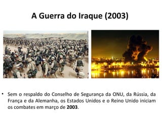 A Guerra do Iraque (2003) 
• Sem o respaldo do Conselho de Segurança da ONU, da Rússia, da 
França e da Alemanha, os Estados Unidos e o Reino Unido iniciam 
os combates em março de 2003. 
 