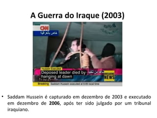 A Guerra do Iraque (2003) 
• Saddam Hussein é capturado em dezembro de 2003 e executado 
em dezembro de 2006, após ter sido julgado por um tribunal 
iraquiano. 
 