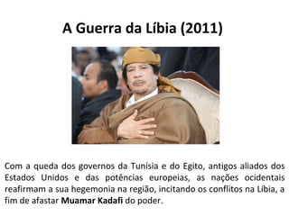 A Guerra da Líbia (2011) 
Com a queda dos governos da Tunísia e do Egito, antigos aliados dos 
Estados Unidos e das potências europeias, as nações ocidentais 
reafirmam a sua hegemonia na região, incitando os conflitos na Líbia, a 
fim de afastar Muamar Kadafi do poder. 
 