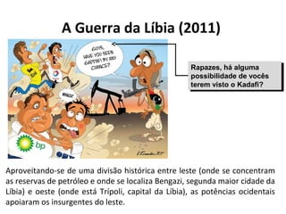 A Guerra da Líbia (2011) 
Rapazes, há alguma 
possibilidade de vocês 
terem visto o Kadafi? 
Rapazes, há alguma 
possibilidade de vocês 
terem visto o Kadafi? 
Aproveitando-se de uma divisão histórica entre leste (onde se concentram 
as reservas de petróleo e onde se localiza Bengazi, segunda maior cidade da 
Líbia) e oeste (onde está Trípoli, capital da Líbia), as potências ocidentais 
apoiaram os insurgentes do leste. 
 