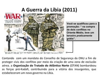 A Guerra da Líbia (2011) 
Você se qualificou para a 
promoção: “ na compra 
de dois conflitos no 
Oriente Médio, leve um 
terceiro praticamente 
grátis”. 
Você se qualificou para a 
promoção: “ na compra 
de dois conflitos no 
Oriente Médio, leve um 
terceiro praticamente 
grátis”. 
Contando com um mandato do Conselho de Segurança da ONU a fim de 
proteger civis dos conflitos por meio da criação de uma zona de exclusão 
aérea. a Organização do Tratado do Atlântico Norte (OTAN) bombardeou 
as forças pró-Kadafi, contribuindo para a vitória dos insurgentes, que 
estabeleceram um novo governo na Líbia. 
 