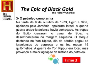 The Epic of Black Gold 
The History Channel 
3- O petróleo como arma 
Na tarde de 6 de outubro de 1973, Egito e Síria, 
apoiados pela Jordânia, apoiaram Israel. A quarta 
guerra árabe-israelense havia começado. As tropas 
do Egito cruzaram o canal de Suez e 
desembarcaram na margem esquerda. O ataque 
desferido no Yon Kippur, dia do perdão pegou os 
israelenses de surpresa e os fez recuar 15 
quilômetros. A guerra do Yon Kippur era local, mas 
provocou a maior agitação da história do petróleo. 
Filme 3 
 