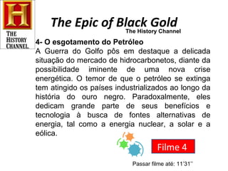 The Epic of Black Gold 
The History Channel 
4- O esgotamento do Petróleo 
A Guerra do Golfo pôs em destaque a delicada 
situação do mercado de hidrocarbonetos, diante da 
possibilidade iminente de uma nova crise 
energética. O temor de que o petróleo se extinga 
tem atingido os países industrializados ao longo da 
história do ouro negro. Paradoxalmente, eles 
dedicam grande parte de seus benefícios e 
tecnologia à busca de fontes alternativas de 
energia, tal como a energia nuclear, a solar e a 
eólica. 
Filme 4 
Passar filme até: 11’31’’ 
 