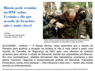 Piloto militar ucraniano ferido recebe ajuda de forças pró-Rússia 
depois de helicóptero ser derrubado no leste da Ucrânia 
Rússia pede reunião 
na ONU sobre 
Ucrânia e diz que 
acordo de Genebra 
não é mais viável 
O Globo 
Com agências internacionais 
Publicado: 2/05/14 - 1h34 
SLAVIANSK , Ucrânia — A Rússia afirmou nesta sexta-feira que o acordo de 
Genebra para acalmar a situação na Ucrânia já não é mais viável e pediu uma 
reunião do Conselho de Segurança da ONU após uma ofensiva do Exército 
ucraniano para retomar a cidade de Slaviansk, bastião dos separatistas pró-Moscou. 
Em uma contraofensiva, rebeldes derrubaram dois helicópteros ucranianos e dois 
pilotos morreram. Segundo o autoproclamado prefeito de Slaviansk, Viacheslav 
Ponomariov, outras cinco pessoas — três milicianos e dois civis — teriam sido mortas 
durante os enfrentamentos. 
http://oglobo.globo.com/mundo/russia-pede-reuniao-na-onu-sobre-ucrania-diz-que-acordo-de-genebra-nao-mais-viavel-12359913#ixzz30cQ7ec9H 
. 
 