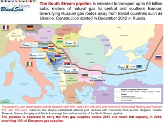 The South Stream pipeline is intended to transport up to 63 billion 
cubic meters of natural gas to central and southern Europe, 
diversifying Russian gas routes away from transit countries such as 
Ukraine. Construction started in December 2012 in Russia. 
The pipeline's core shareholders include Gazprom with 50%, Italy's Eni with 20% and Germany's Wintershall Holding and France's 
EDF with 15% each. Gazprom has already established national joint ventures with companies from Austria, Bulgaria, Croatia, 
Slovenia, Greece, Hungary and Serbia to manage the onshore section of the South Stream pipeline. 
The pipeline is expected to carry the first gas supplies before 2015 and reach full capacity in 2018, 
providing 10% of European gas supplies. 
 