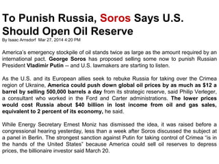 To Punish Russia, Soros Says U.S. 
Should Open Oil Reserve 
By Isaac Arnsdorf Mar 27, 2014 4:20 PM 
America’s emergency stockpile of oil stands twice as large as the amount required by an 
international pact. George Soros has proposed selling some now to punish Russian 
President Vladimir Putin -- and U.S. lawmakers are starting to listen. 
As the U.S. and its European allies seek to rebuke Russia for taking over the Crimea 
region of Ukraine, America could push down global oil prices by as much as $12 a 
barrel by selling 500,000 barrels a day from its strategic reserve, said Philip Verleger, 
a consultant who worked in the Ford and Carter administrations. The lower prices 
would cost Russia about $40 billion in lost income from oil and gas sales, 
equivalent to 2 percent of its economy, he said. 
While Energy Secretary Ernest Moniz has dismissed the idea, it was raised before a 
congressional hearing yesterday, less than a week after Soros discussed the subject at 
a panel in Berlin. The strongest sanction against Putin for taking control of Crimea “is in 
the hands of the United States” because America could sell oil reserves to depress 
prices, the billionaire investor said March 20. 
 