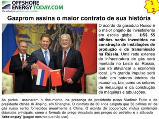 1 
2 
Gazprom assina o maior contrato de sua história 
O acordo do gasoduto Russo é 
o maior projeto de investimento 
em escala global. US$ 55 
bilhões serão investidos na 
construção de instalações de 
produção e de transmissão 
na Rússia. Uma rede extensa 
de infraestrutura de gás será 
montada no Leste da Rússia, 
que irá alavancar a economia 
local. Um grande impulso será 
dado em setores inteiros da 
economia, tais como os setores 
de metalurgia e da construção 
de máquinas e tubulações. 
As partes assinaram o documento, na presença do presidente russo Vladimir Putin e do 
presidente chinês Xi Jinping, em Shanghai. O contrato de 30 anos estipula que 38 bilhões m3 de 
gás russo serão fornecidos anualmente à China. O acordo de cooperação mutua contempla 
cláusulas principais, como a fórmula do preço vinculada aos preços do petróleo e a cláusula 
‘take-or-pay’ (pague mesmo que não use). 
 