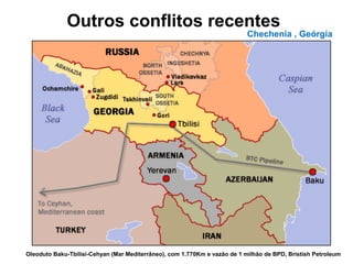 Outros conflitos recentes 
Chechenia , Geórgia 
Oleoduto Baku-Tbilisi-Cehyan (Mar Mediterrâneo), com 1.770Km e vazão de 1 milhão de BPD, Bristish Petroleum 
 