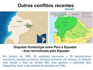Outros conflitos recentes 
Equador 
Disputas fronteiriças entre Peru e Equador 
- área reivindicada pelo Equador 
Em janeiro de 1995, 50 soldados peruanos e 30 equatorianos 
morreram, quando as forças armadas entraram em choque. A disputa 
vem desde o final do século XIX, mas ganhou o interesse dos 
oligopólios após a descoberta de petróleo em 1941. 
 