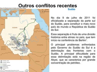 Outros conflitos recentes 
Sudão 
No dia 9 de julho de 2011 foi 
oficializada a separação da parte sul 
do Sudão, para constituir o mais novo 
país do mundo a República do Sudão 
do Sul. 
Essa separação é fruto de uma divisão 
histórica entre etnias no país, que tem 
início na conferência de Berlim1. 
O principal problemas enfrentados 
pelo Governo do Sudão do Sul é a 
delimitação das fronteiras com o 
Sudão. A principal dificuldade para 
essa delimitação está na região de 
Abyei, que se caracteriza por grande 
concentração de petróleo. 
 