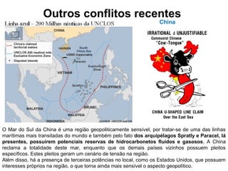 Outros conflitos recentes 
China 
O Mar do Sul da China é uma região geopoliticamente sensível, por tratar-se de uma das linhas 
marítimas mais transitadas do mundo e também pelo fato dos arquipélagos Spratly e Paracel, lá 
presentes, possuírem potenciais reservas de hidrocarbonetos fluidos e gasosos. A China 
reclama a totalidade deste mar, enquanto que os demais países vizinhos possuem pleitos 
específicos. Estes pleitos geram um cenário de tensão na região. 
Além disso, há a presença de terceiras potências no local, como os Estados Unidos, que possuem 
interesses próprios na região, o que torna ainda mais sensível o aspecto geopolítico. 
 